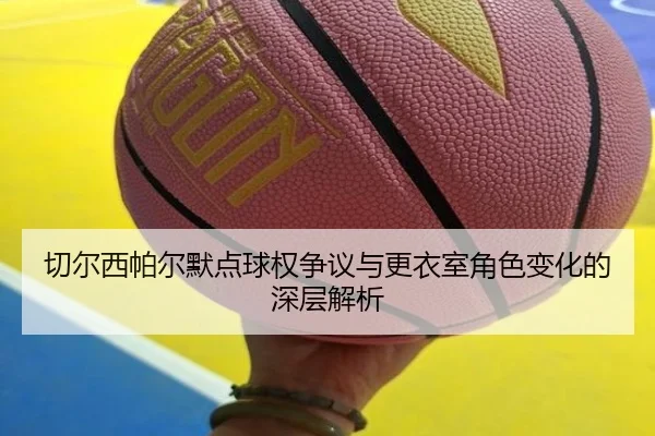 切尔西帕尔默点球权争议与更衣室角色变化的深层解析