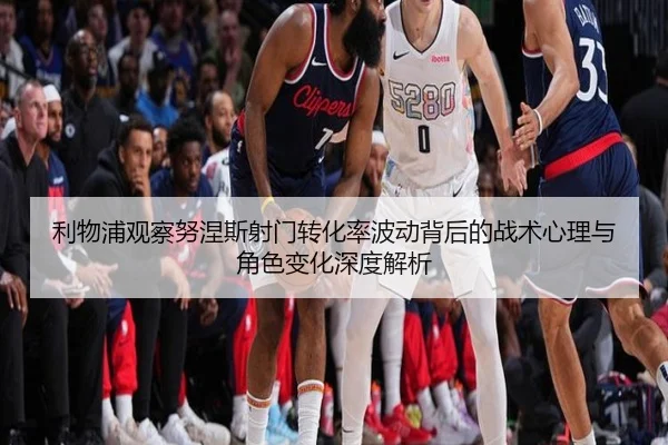 利物浦观察努涅斯射门转化率波动背后的战术心理与角色变化深度解析