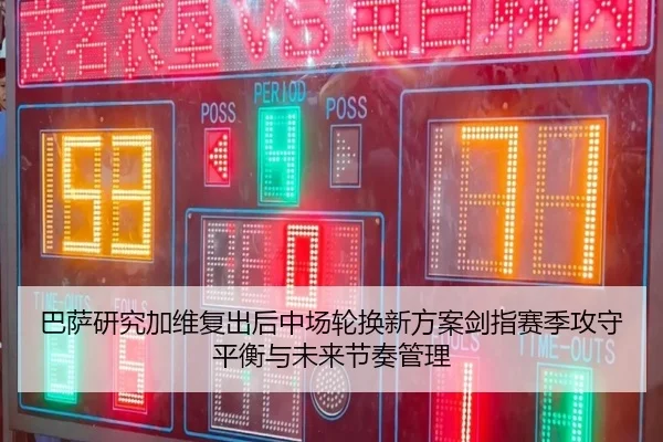 巴萨研究加维复出后中场轮换新方案剑指赛季攻守平衡与未来节奏管理