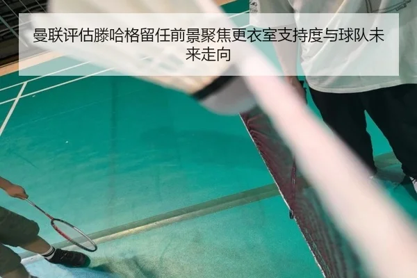 曼联评估滕哈格留任前景聚焦更衣室支持度与球队未来走向 | kaiyun