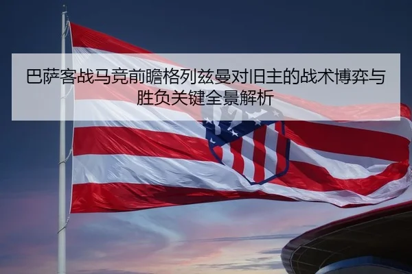 巴萨客战马竞前瞻格列兹曼对旧主的战术博弈与胜负关键全景解析