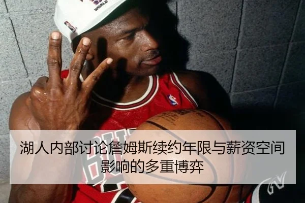 湖人内部讨论詹姆斯续约年限与薪资空间影响的多重博弈